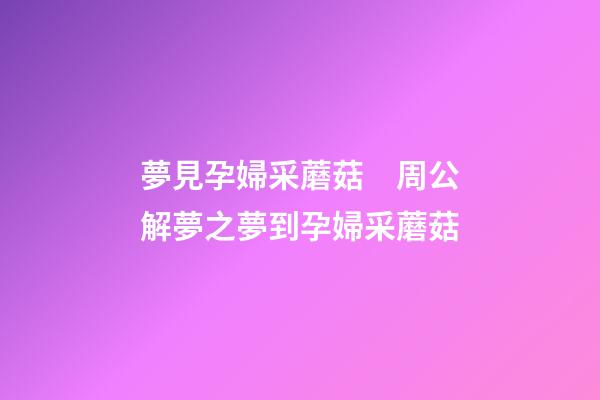 夢見孕婦采蘑菇　周公解夢之夢到孕婦采蘑菇